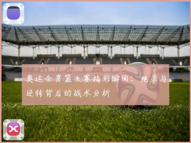 奥运会男篮决赛精彩瞬间：绝杀与逆转背后的战术分析