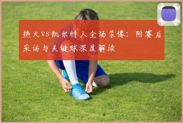 热火vs凯尔特人全场录像：附赛后采访与关键球深度解读