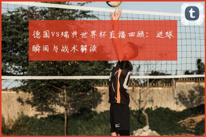 德国vs瑞典世界杯直播回顾：进球瞬间与战术解读