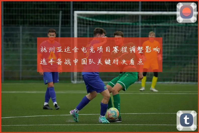 杭州亚运会电竞项目赛程调整影响选手备战中国队关键对决看点