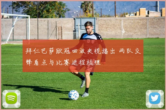 拜仁巴萨欧冠回放央视播出 两队交锋看点与比赛进程梳理