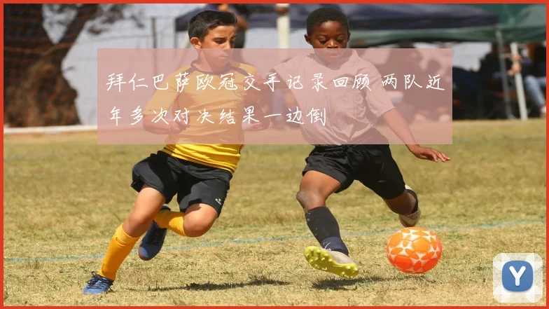 拜仁巴萨欧冠交手记录回顾 两队近年多次对决结果一边倒