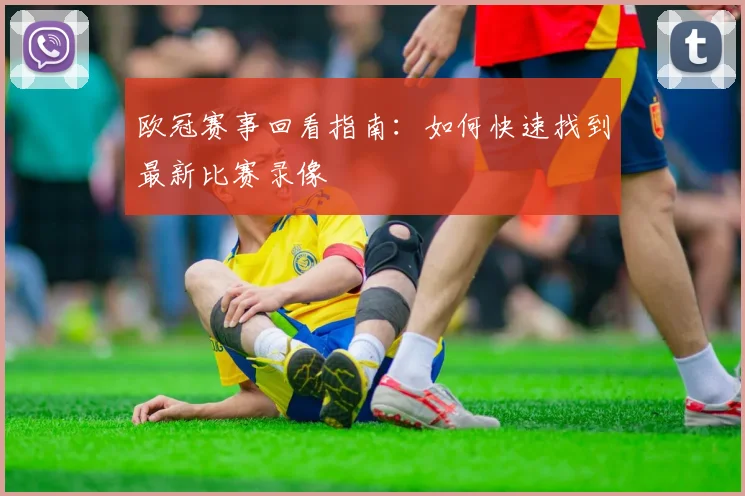 欧冠赛事回看指南：如何快速找到最新比赛录像
