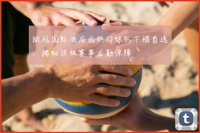 欧冠国际酒店成热门球队下榻首选，揭秘顶级赛事后勤保障