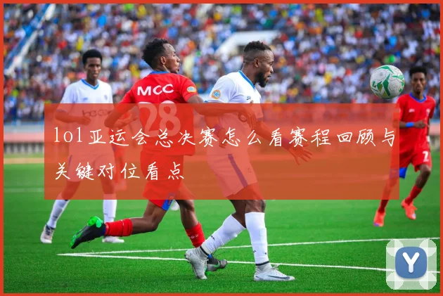 lol亚运会总决赛怎么看赛程回顾与关键对位看点