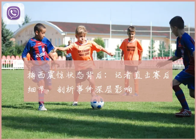 梅西震惊状态背后：记者直击赛后细节，剖析事件深层影响